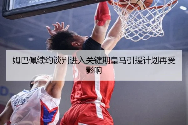 姆巴佩续约谈判进入关键期皇马引援计划再受影响