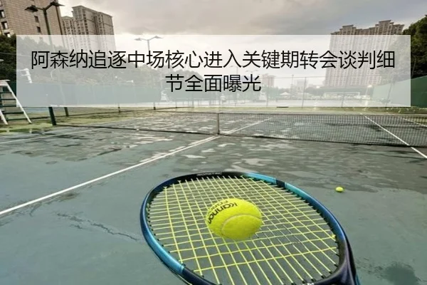 阿森纳追逐中场核心进入关键期转会谈判细节全面曝光