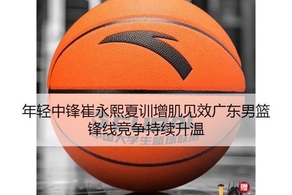 年轻中锋崔永熙夏训增肌见效广东男篮锋线竞争持续升温