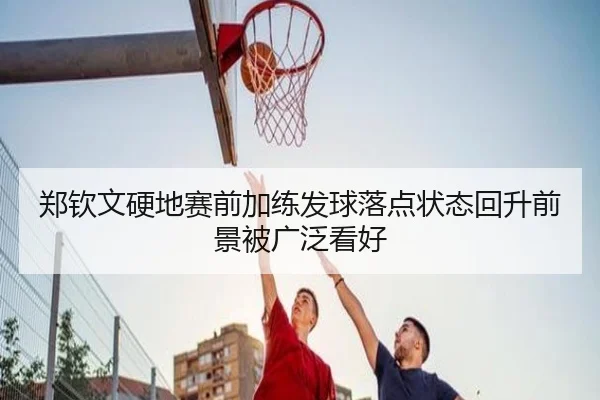 郑钦文硬地赛前加练发球落点状态回升前景被广泛看好