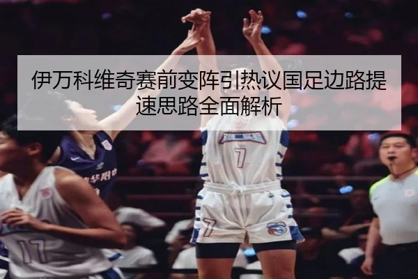 伊万科维奇赛前变阵引热议国足边路提速思路全面解析