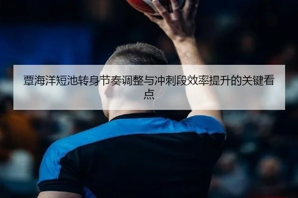 覃海洋短池转身节奏调整与冲刺段效率提升的关键看点